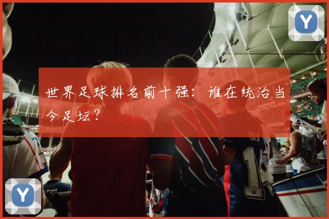 世界足球排名前十强：谁在统治当今足坛？