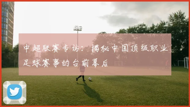 中超联赛专访:揭秘中国顶级职业足球赛事的台前幕后