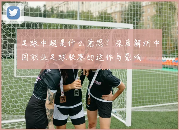 足球中超是什么意思？深度解析中国职业足球联赛的运作与影响