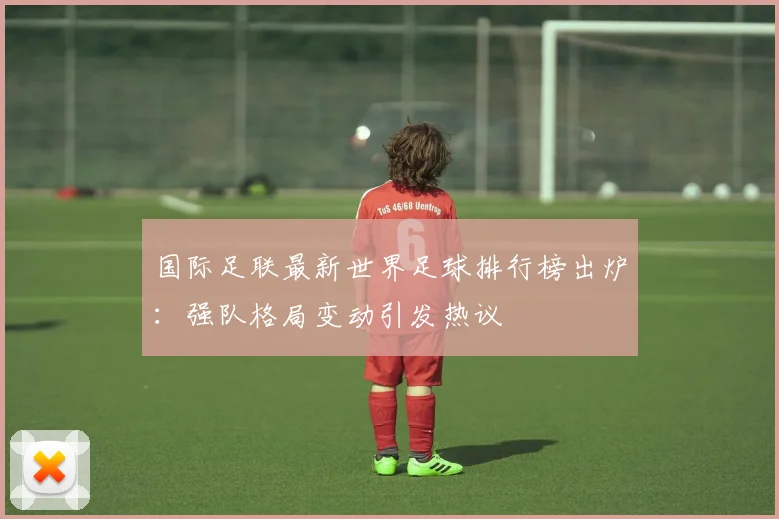 国际足联最新世界足球排行榜出炉:强队格局变动引发热议